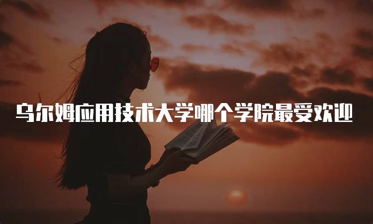 乌尔姆应用技术大学哪个学院最受欢迎