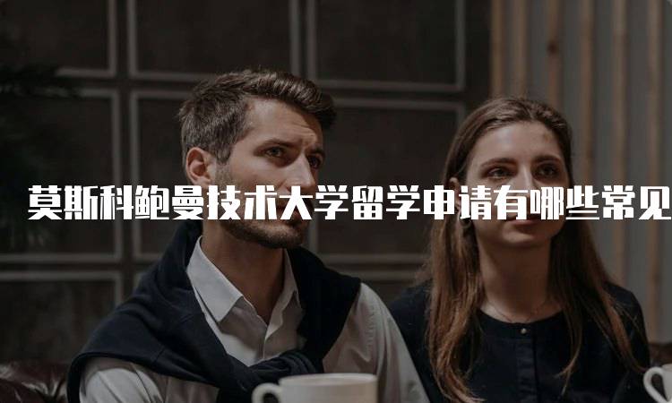 莫斯科鲍曼技术大学留学申请有哪些常见问题