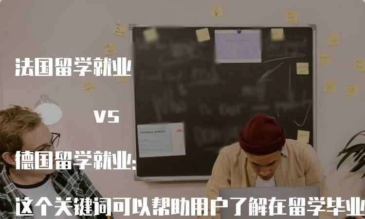 法国留学就业 vs 德国留学就业: 这个关键词可以帮助用户了解在留学毕业后，法国和德国的就业前景和机会的对比。