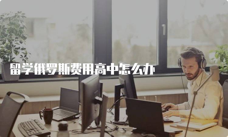 留学俄罗斯费用高中怎么办