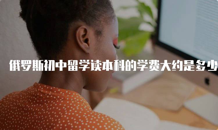 俄罗斯初中留学读本科的学费大约是多少?