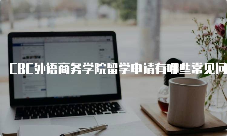 CBC外语商务学院留学申请有哪些常见问题