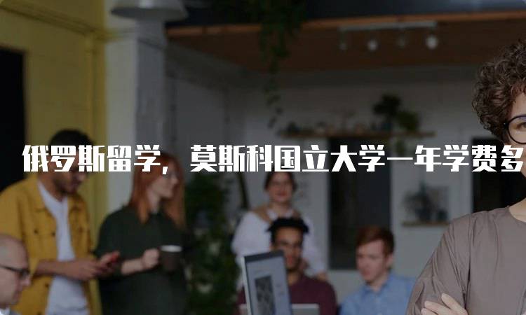俄罗斯留学，莫斯科国立大学一年学费多少？
