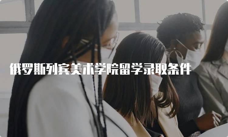 俄罗斯列宾美术学院留学录取条件