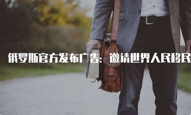俄罗斯官方发布广告：邀请世界人民移民俄罗斯