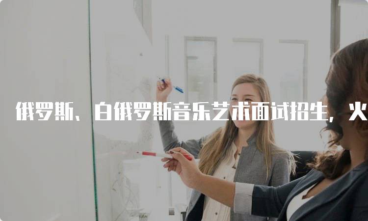 俄罗斯、白俄罗斯音乐艺术面试招生，火热进行中