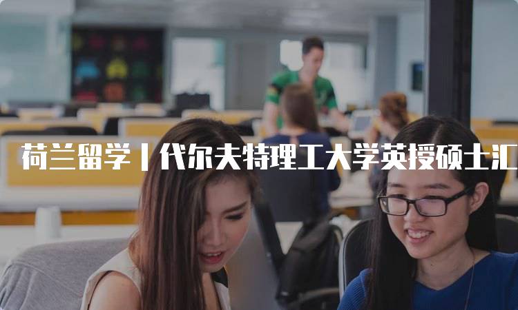 荷兰留学｜代尔夫特理工大学英授硕士汇总