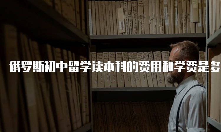 俄罗斯初中留学读本科的费用和学费是多少?