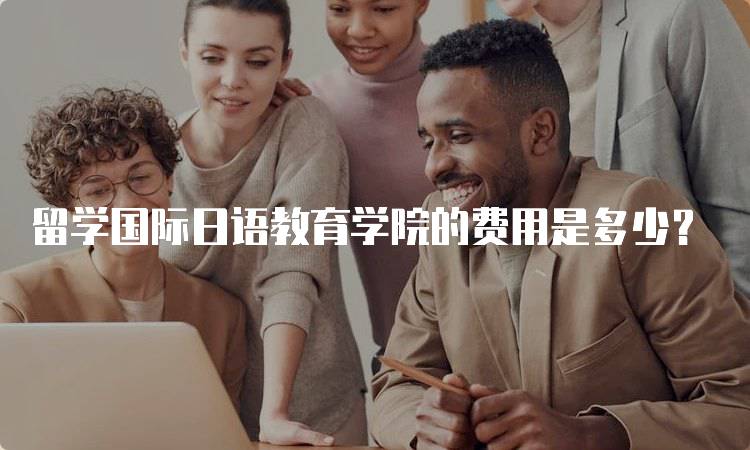 留学国际日语教育学院的费用是多少？