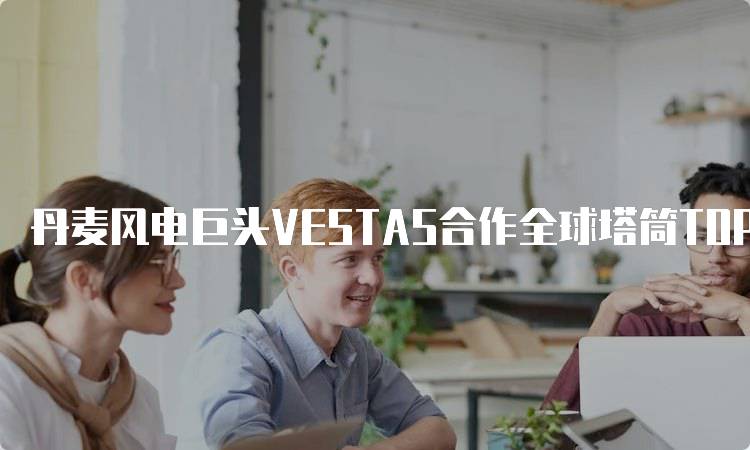 丹麦风电巨头VESTAS合作全球塔筒TOP
