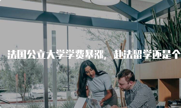 法国公立大学学费暴涨，赴法留学还是个好选择吗