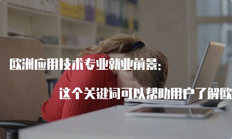 欧洲应用技术专业就业前景: 这个关键词可以帮助用户了解欧洲应用技术专业的就业前景，帮助他们更好地选择适合自己的专业。