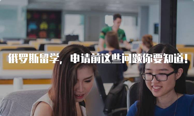 俄罗斯留学，申请前这些问题你要知道！