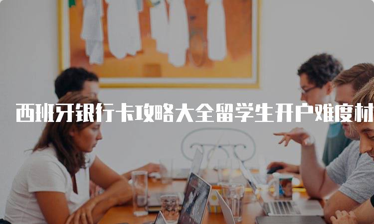西班牙银行卡攻略大全留学生开户难度材料