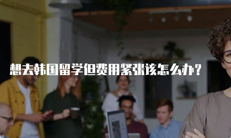 想去韩国留学但费用紧张该怎么办?