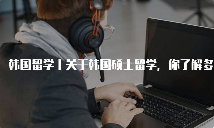 韩国留学｜关于韩国硕士留学，你了解多少？