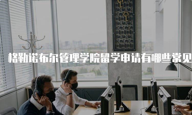 格勒诺布尔管理学院留学申请有哪些常见问题