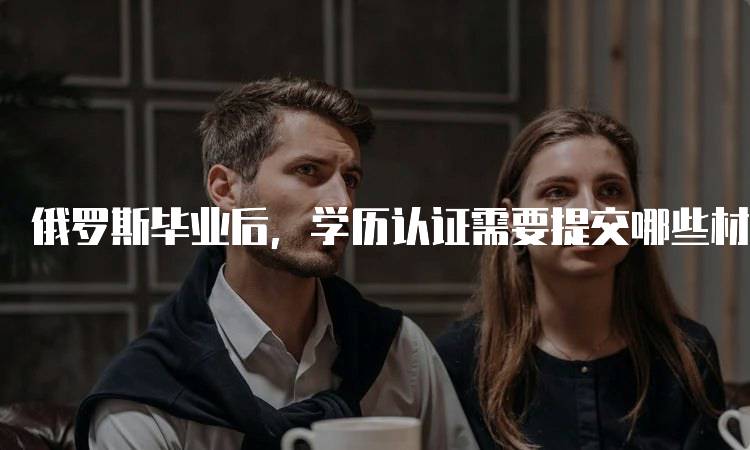 俄罗斯毕业后，学历认证需要提交哪些材料？