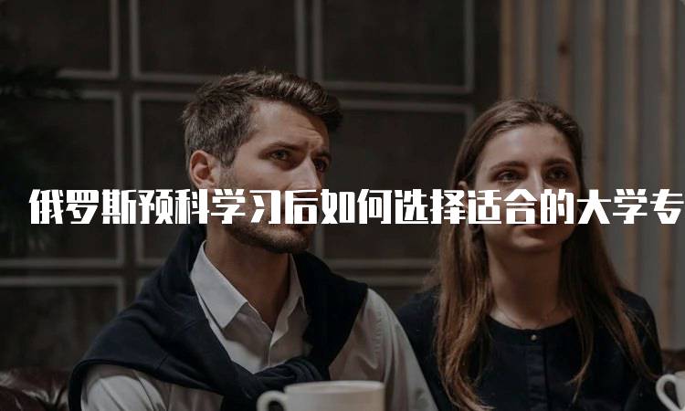 俄罗斯预科学习后如何选择适合的大学专业